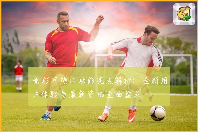竞彩网热门功能亮点解析：全新用户体验与最新资讯全面盘点