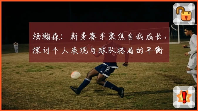 杨瀚森：新秀赛季聚焦自我成长，探讨个人表现与球队格局的平衡