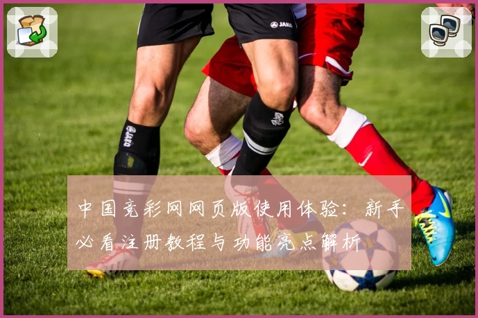 中国竞彩网网页版使用体验：新手必看注册教程与功能亮点解析