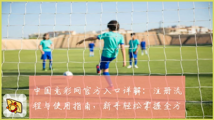 中国竞彩网官方入口详解：注册流程与使用指南，新手轻松掌握全方位操作方法