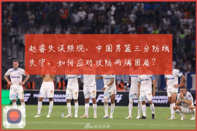 赵睿失误频现，中国男篮三分防线失守，如何应对攻防两端困局？