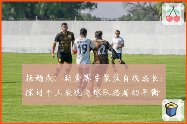 杨瀚森:新秀赛季聚焦自我成长,探讨个人表现与球队格局的平衡