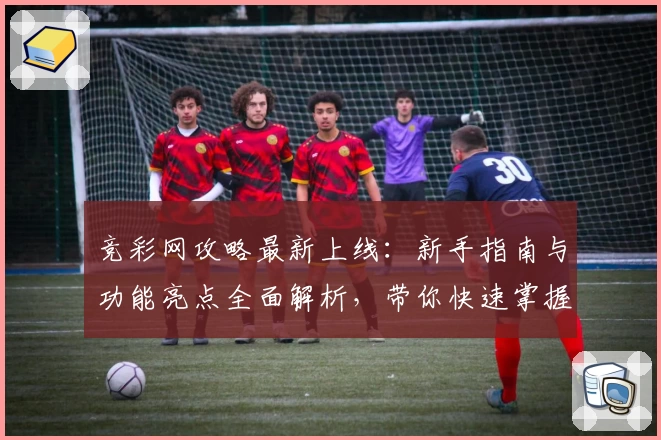竞彩网攻略最新上线：新手指南与功能亮点全面解析，带你快速掌握使用技巧