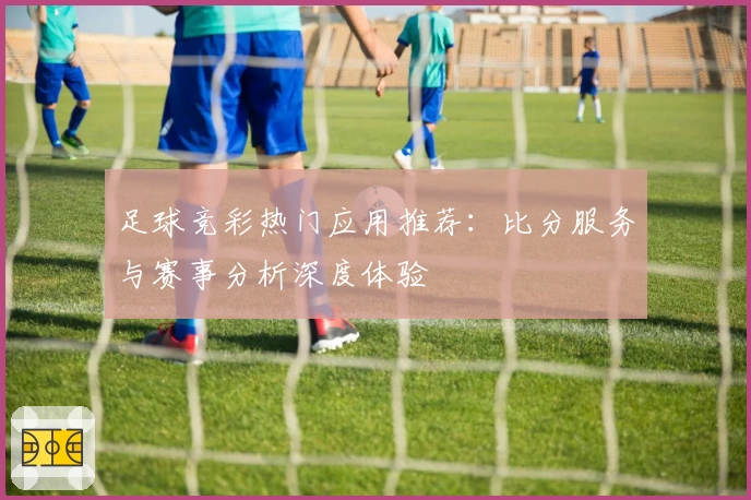 足球竞彩热门应用推荐:比分服务与赛事分析深度体验