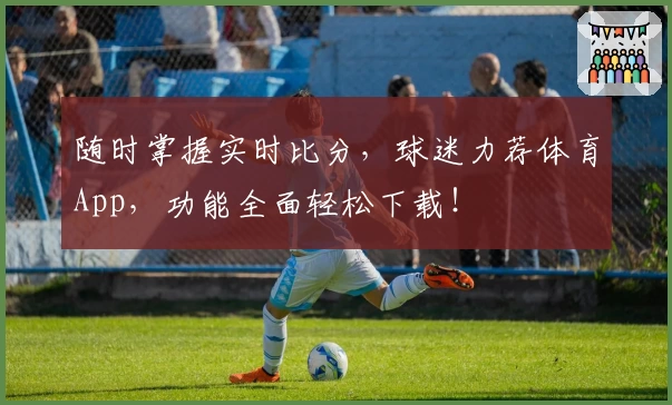 随时掌握实时比分，球迷力荐体育App，功能全面轻松下载！