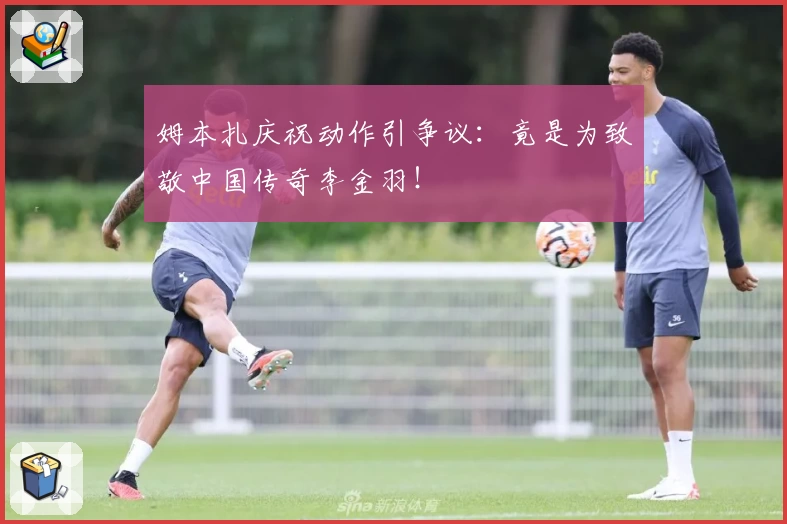 姆本扎庆祝动作引争议:竟是为致敬中国传奇李金羽!