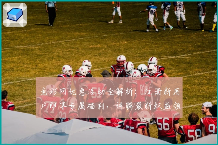 竞彩网优惠活动全解析：注册新用户即享专属福利，详解最新权益领取步骤与使用技巧