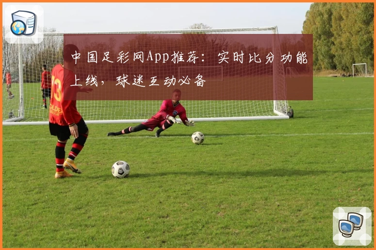 中国足彩网App推荐：实时比分功能上线，球迷互动必备