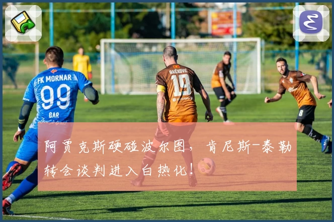 阿贾克斯硬碰波尔图，肯尼斯-泰勒转会谈判进入白热化！