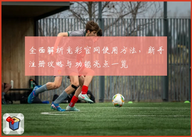 全面解析竞彩官网使用方法，新手注册攻略与功能亮点一览