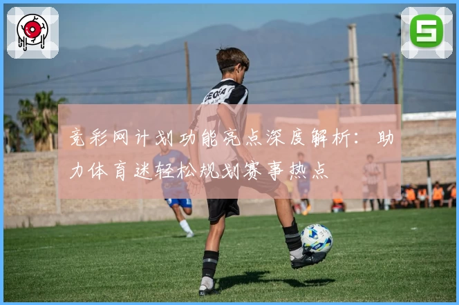 竞彩网计划功能亮点深度解析：助力体育迷轻松规划赛事热点
