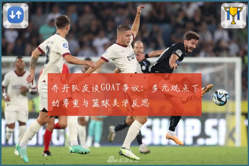 乔丹队友谈GOAT争议:多元观点下的尊重与篮球美学反思