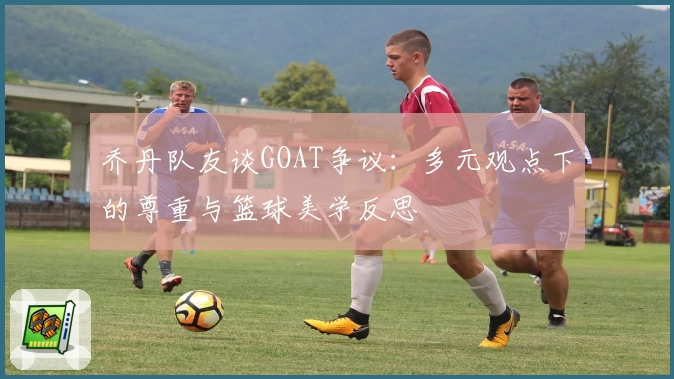 乔丹队友谈GOAT争议:多元观点下的尊重与篮球美学反思