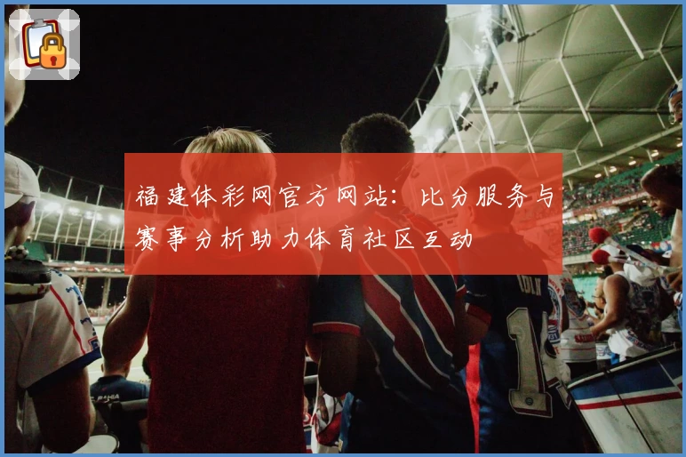 福建体彩网官方网站:比分服务与赛事分析助力体育社区互动