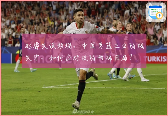 赵睿失误频现，中国男篮三分防线失守，如何应对攻防两端困局？