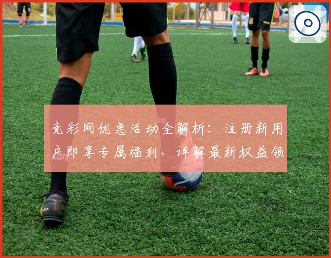 竞彩网优惠活动全解析：注册新用户即享专属福利，详解最新权益领取步骤与使用技巧