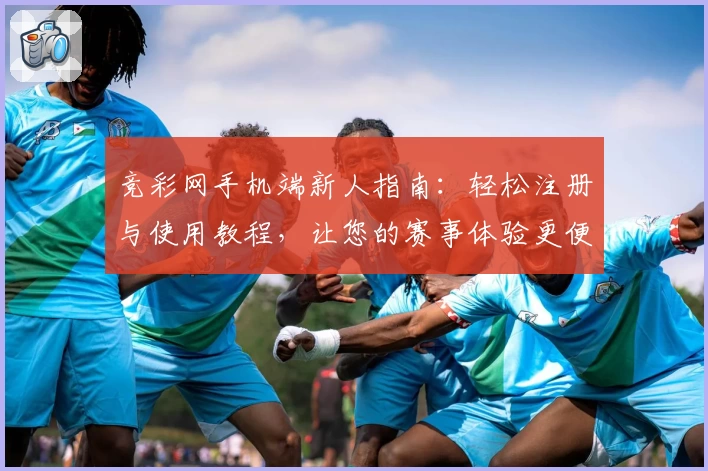 竞彩网手机端新人指南：轻松注册与使用教程，让您的赛事体验更便捷