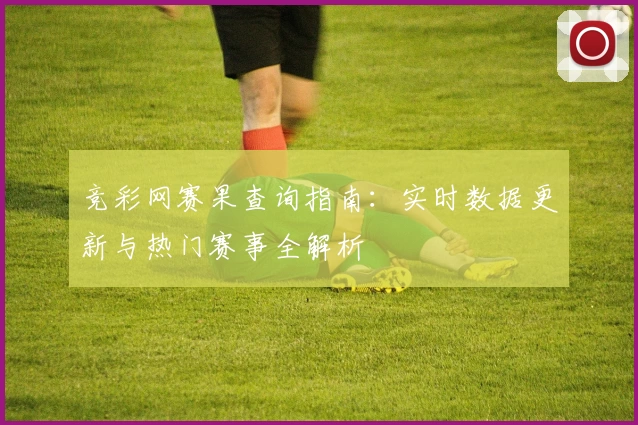 竞彩网赛果查询指南：实时数据更新与热门赛事全解析