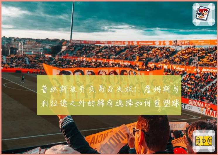 普林斯放弃交易否决权：詹姆斯与利拉德之外的稀有选择如何重塑球队格局